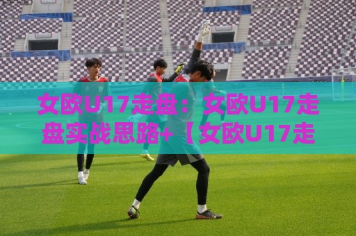 女欧U17走盘:女欧U17走盘实战思路+【女欧U17走盘】赛前预判与临场调整的衔接要点⚽今日最新外围比球站水位精彩片段流畅代理1080P官网 女欧U17走盘:女欧U17走盘实战思路+【女欧U17走盘】赛前预判与临场调整的衔接要点⚽今日最新外围比球站水位精彩片段流畅代理1080P官网