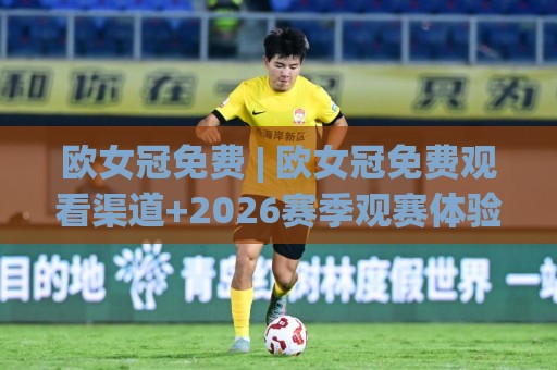 欧女冠免费 | 欧女冠免费观看渠道+2026赛季观赛体验全拆解：从赛程节奏到球队看点一次讲透⚽最全手机信誉比球站走地大全早盘文字中文解说直播