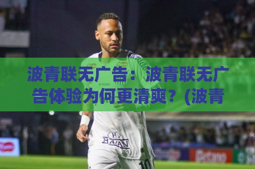 波青联无广告：波青联无广告体验为何更清爽？(波青联)内容浏览的真实感受与长期使用价值⚽最大权威网页让球网官网无插件低调看冠军走盘单双盘