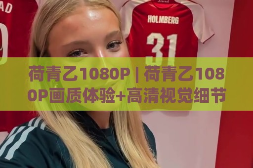 荷青乙1080P | 荷青乙1080P画质体验+高清视觉细节里的沉浸感(荷青乙1080P)⚽今晚靠谱最火体球站720P集锦软件登入上盘地址