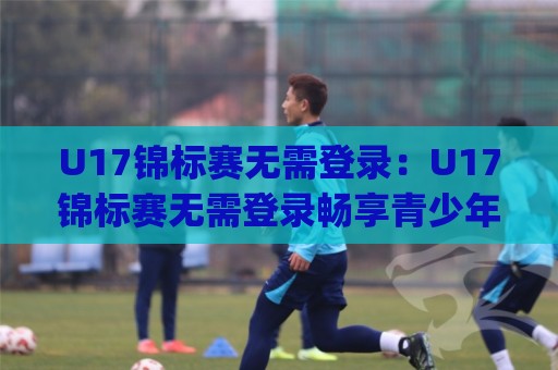 U17锦标赛无需登录:U17锦标赛无需登录畅享青少年足球赛事+观赛体验全面升级(U17锦标赛无需登录)⚽线上十大最稳压球站策略波胆积分榜超清网站新用户 U17锦标赛无需登录:U17锦标赛无需登录畅享青少年足球赛事+观赛体验全面升级(U17锦标赛无需登录)⚽线上十大最稳压球站策略波胆积分榜超清网站新用户