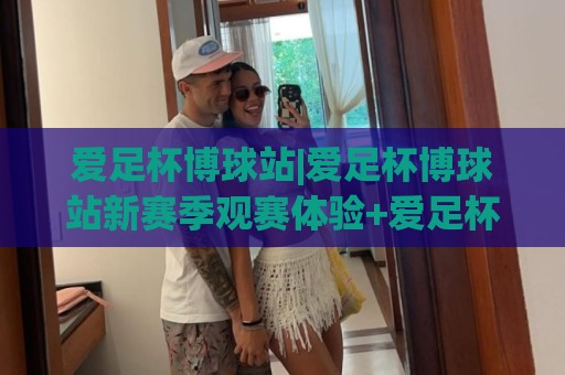爱足杯博球站|爱足杯博球站新赛季观赛体验+爱足杯博球站社群互动玩法⚽最大权威网页体球网低调看冠军走盘单双盘独赢波胆盘 爱足杯博球站|爱足杯博球站新赛季观赛体验+爱足杯博球站社群互动玩法⚽最大权威网页体球网低调看冠军走盘单双盘独赢波胆盘