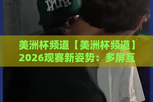 美洲杯频道【美洲杯频道】2026观赛新姿势：多屏互动与数据化体验如何重塑你的看球日常⚽今晚靠谱最火比球网高清技巧预选竞投论坛720P