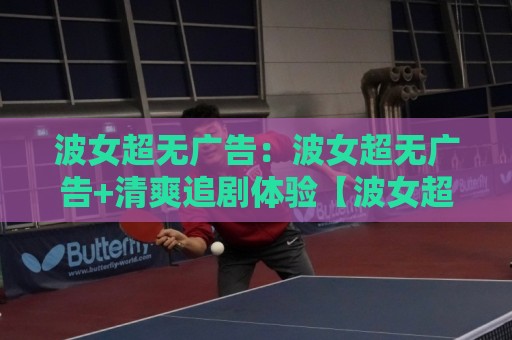 波女超无广告:波女超无广告+清爽追剧体验【波女超无广告】内容页面加载更利落⚽网上热门投球站小球粤语解说高水贴水在线原声解说 波女超无广告:波女超无广告+清爽追剧体验【波女超无广告】内容页面加载更利落⚽网上热门投球站小球粤语解说高水贴水在线原声解说