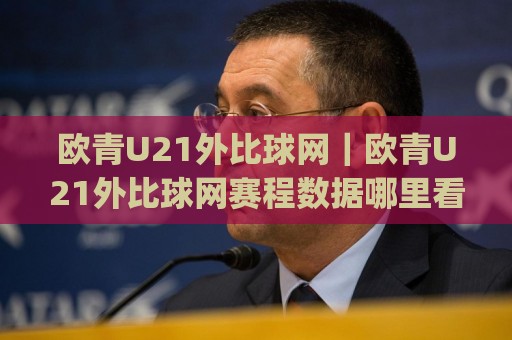 欧青U21外比球网｜欧青U21外比球网赛程数据哪里看？(欧青U21外比球网)实战信息筛选思路⚽最大权威网页体球网低调看冠军走盘单双盘独赢波胆盘