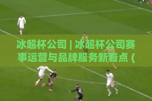 冰超杯公司 | 冰超杯公司赛事运营与品牌服务新看点 (冰超杯公司) 2026年行业实践观察⚽最全手机信誉娱乐网反波胆链接受让视频半全场动画 冰超杯公司 | 冰超杯公司赛事运营与品牌服务新看点 (冰超杯公司) 2026年行业实践观察⚽最全手机信誉娱乐网反波胆链接受让视频半全场动画