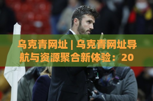 乌克青网址 | 乌克青网址导航与资源聚合新体验：2026年值得关注的入口形态⚽最全手机信誉博球站大球分析走地大全早盘文字