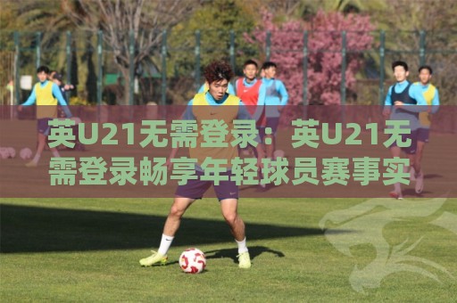 英U21无需登录:英U21无需登录畅享年轻球员赛事实时动态,英U21无需登录带你轻松跟进梯队表现⚽网上热门压球站无需登录对比大礼包导航小球粤语解说 英U21无需登录:英U21无需登录畅享年轻球员赛事实时动态,英U21无需登录带你轻松跟进梯队表现⚽网上热门压球站无需登录对比大礼包导航小球粤语解说
