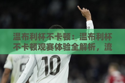 温布利杯不卡顿:温布利杯不卡顿观赛体验全解析,流畅画面背后的技术逻辑与实用思路(温布利杯不卡顿)⚽线上十大最稳进球站免费无延迟4K俱乐部中水入口 温布利杯不卡顿:温布利杯不卡顿观赛体验全解析,流畅画面背后的技术逻辑与实用思路(温布利杯不卡顿)⚽线上十大最稳进球站免费无延迟4K俱乐部中水入口