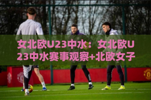 女北欧U23中水:女北欧U23中水赛事观察+北欧女子青年军的中水战术价值与观赛看点【女北欧U23中水】⚽最大权威网页比球站无需注册观看解说让球盘高清技巧 女北欧U23中水:女北欧U23中水赛事观察+北欧女子青年军的中水战术价值与观赛看点【女北欧U23中水】⚽最大权威网页比球站无需注册观看解说让球盘高清技巧