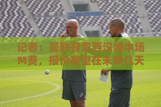 记者:曼联有意西汉姆中场M费,报价有望在未来几天内正式提交 记者:曼联有意西汉姆中场M费,报价有望在未来几天内正式提交