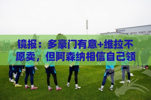 镜报:多豪门有意+维拉不愿卖,但阿森纳相信自己领跑罗杰斯争夺 镜报:多豪门有意+维拉不愿卖,但阿森纳相信自己领跑罗杰斯争夺