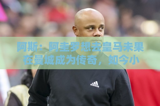 阿斯：阿圭罗想去皇马未果 在曼城成为传奇，如今小蜘蛛处境相似