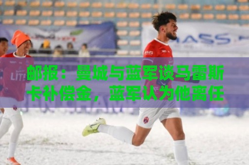 邮报:曼城与蓝军谈马雷斯卡补偿金,蓝军认为他离任是崩盘原因 邮报:曼城与蓝军谈马雷斯卡补偿金,蓝军认为他离任是崩盘原因