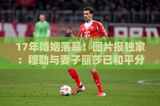 17年婚姻落幕!图片报独家:穆勒与妻子丽莎已和平分手 17年婚姻落幕!图片报独家:穆勒与妻子丽莎已和平分手