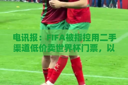电讯报:FIFA被指控用二手渠道低价卖世界杯门票,以避免退差价 电讯报:FIFA被指控用二手渠道低价卖世界杯门票,以避免退差价