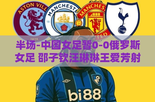 半场-中国女足暂0-0俄罗斯女足 邵子钦汪琳琳王爱芳射门打高 半场-中国女足暂0-0俄罗斯女足 邵子钦汪琳琳王爱芳射门打高
