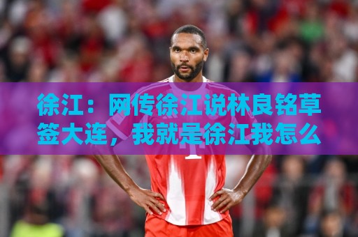 徐江：网传徐江说林良铭草签大连，我就是徐江我怎么不知道