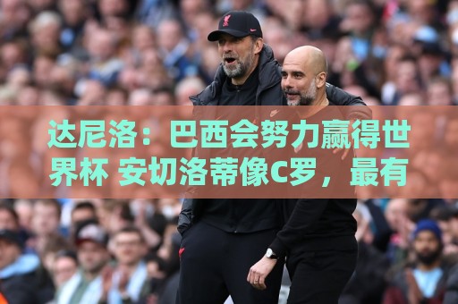 达尼洛:巴西会努力赢得世界杯 安切洛蒂像C罗,最有名仍很谦逊 达尼洛:巴西会努力赢得世界杯 安切洛蒂像C罗,最有名仍很谦逊