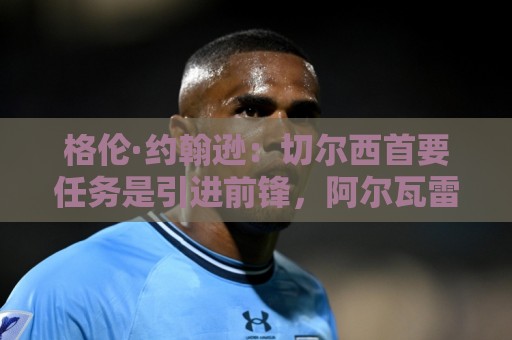 格伦·约翰逊：切尔西首要任务是引进前锋，阿尔瓦雷斯是不错选择