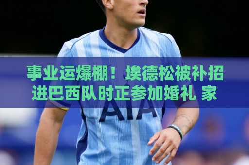事业运爆棚!埃德松被补招进巴西队时正参加婚礼 家人都激动哭了 事业运爆棚!埃德松被补招进巴西队时正参加婚礼 家人都激动哭了