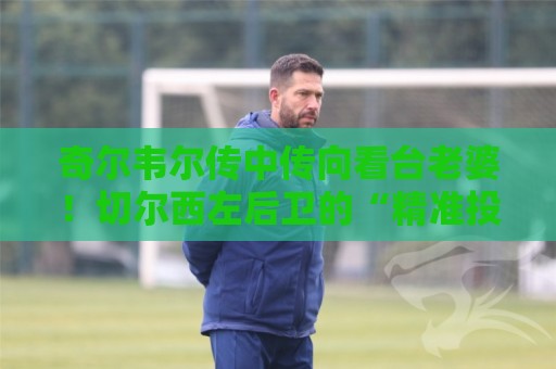 奇尔韦尔传中传向看台老婆!切尔西左后卫的“精准投喂”艺术【奇尔韦尔传中传向看台老婆】 奇尔韦尔传中传向看台老婆!切尔西左后卫的“精准投喂”艺术【奇尔韦尔传中传向看台老婆】