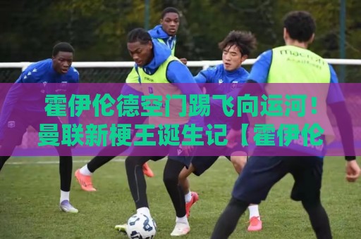 霍伊伦德空门踢飞向运河！曼联新梗王诞生记【霍伊伦德空门踢飞向运河】