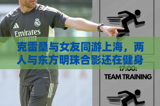 克雷桑与女友同游上海,两人与东方明珠合影还在健身房健身 克雷桑与女友同游上海,两人与东方明珠合影还在健身房健身