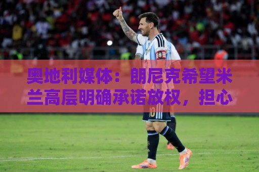 奥地利媒体:朗尼克希望米兰高层明确承诺放权,担心被开空头支票 奥地利媒体:朗尼克希望米兰高层明确承诺放权,担心被开空头支票