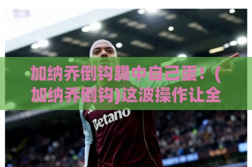 加纳乔倒钩踢中自己蛋！(加纳乔倒钩)这波操作让全网笑到蛋疼