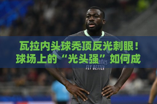 瓦拉内头球秃顶反光刺眼!球场上的“光头强”如何成为对手公敌?【瓦拉内头球秃顶反光刺眼】 瓦拉内头球秃顶反光刺眼!球场上的“光头强”如何成为对手公敌?【瓦拉内头球秃顶反光刺眼】