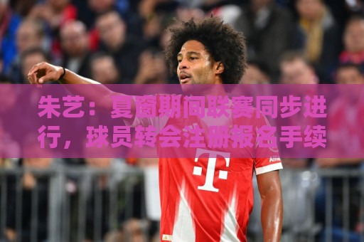 朱艺:夏窗期间联赛同步进行,球员转会注册报名手续完成即可出战 朱艺:夏窗期间联赛同步进行,球员转会注册报名手续完成即可出战