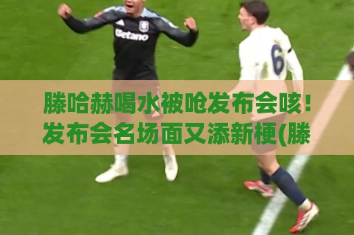 滕哈赫喝水被呛发布会咳！发布会名场面又添新梗(滕哈赫喝水被呛发布会咳)