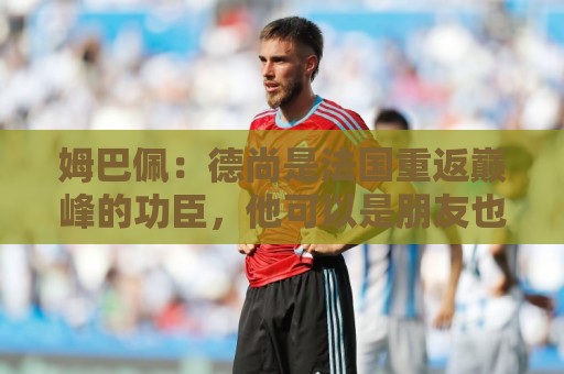 姆巴佩：德尚是法国重返巅峰的功臣，他可以是朋友也可以是严父