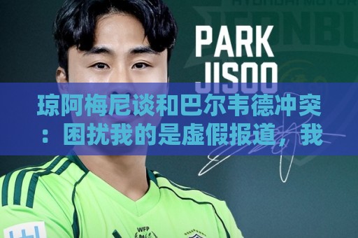 琼阿梅尼谈和巴尔韦德冲突:困扰我的是虚假报道,我们之间没问题 琼阿梅尼谈和巴尔韦德冲突:困扰我的是虚假报道,我们之间没问题
