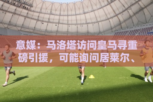 意媒:马洛塔访问皇马寻重磅引援,可能询问居莱尔、罗德里戈等人 意媒:马洛塔访问皇马寻重磅引援,可能询问居莱尔、罗德里戈等人