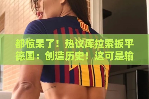 都惊呆了!热议库拉索扳平德国:创造历史!这可是输给国足的球队 都惊呆了!热议库拉索扳平德国:创造历史!这可是输给国足的球队