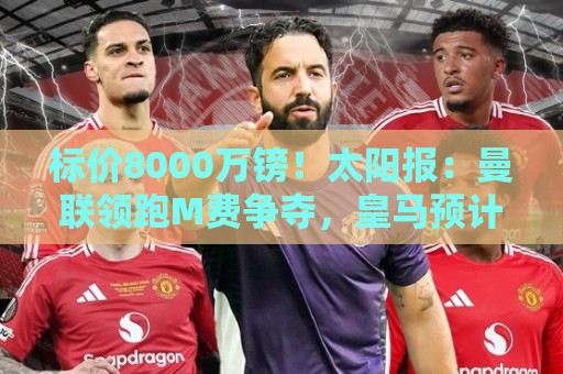 标价8000万镑!太阳报:曼联领跑M费争夺,皇马预计曼联会签下他 标价8000万镑!太阳报:曼联领跑M费争夺,皇马预计曼联会签下他