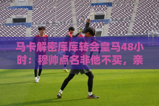 马卡解密库库转会皇马48小时:穆帅点名非他不买,亲自打电话说服 马卡解密库库转会皇马48小时:穆帅点名非他不买,亲自打电话说服