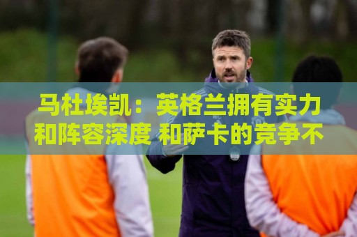 马杜埃凯：英格兰拥有实力和阵容深度 和萨卡的竞争不算敌对关系