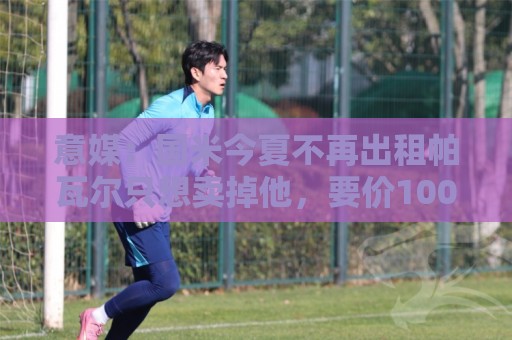 意媒:国米今夏不再出租帕瓦尔只想卖掉他,要价1000万至1500万欧 意媒:国米今夏不再出租帕瓦尔只想卖掉他,要价1000万至1500万欧