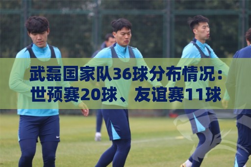 武磊国家队36球分布情况:世预赛20球、友谊赛11球、亚洲杯2球 武磊国家队36球分布情况:世预赛20球、友谊赛11球、亚洲杯2球