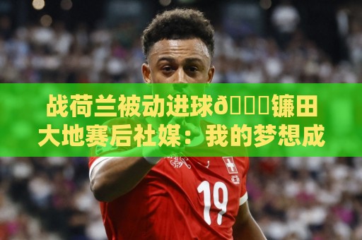 战荷兰被动进球😂镰田大地赛后社媒:我的梦想成真了,感谢支持 战荷兰被动进球😂镰田大地赛后社媒:我的梦想成真了,感谢支持